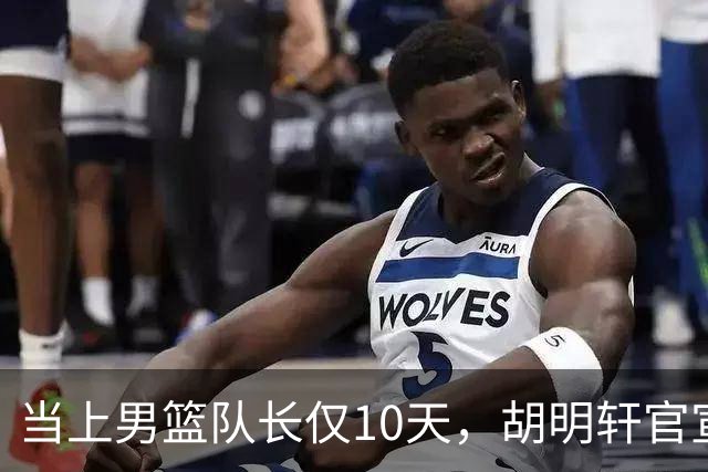 当上男篮队长仅10天，胡明轩官宣好消息，这一次让全世界刮目相看